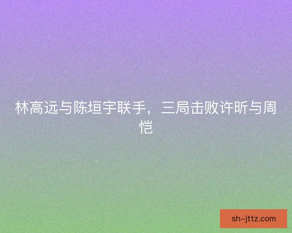 林高远与陈垣宇联手，三局击败许昕与周恺