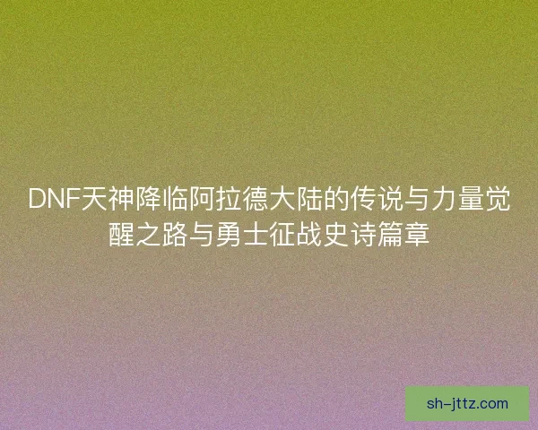 DNF天神降临阿拉德大陆的传说与力量觉醒之路与勇士征战史诗篇章