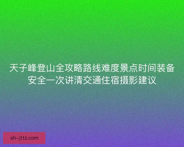 天子峰登山全攻略路线难度景点时间装备安全一次讲清交通住宿摄影建议