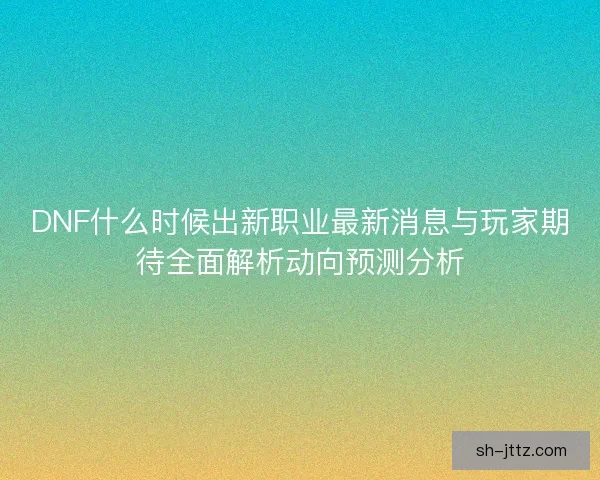DNF什么时候出新职业最新消息与玩家期待全面解析动向预测分析