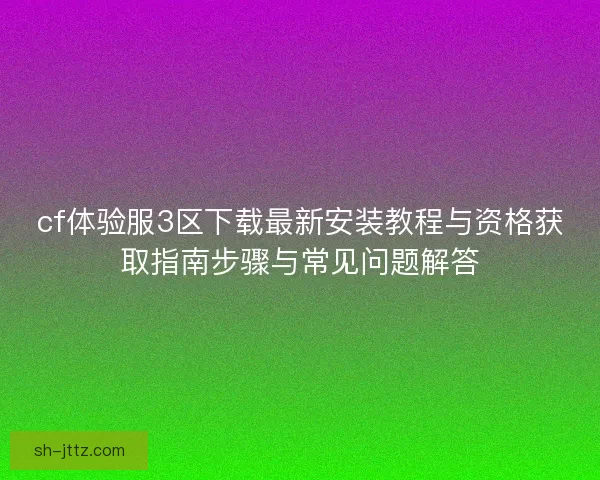 cf体验服3区下载最新安装教程与资格获取指南步骤与常见问题解答