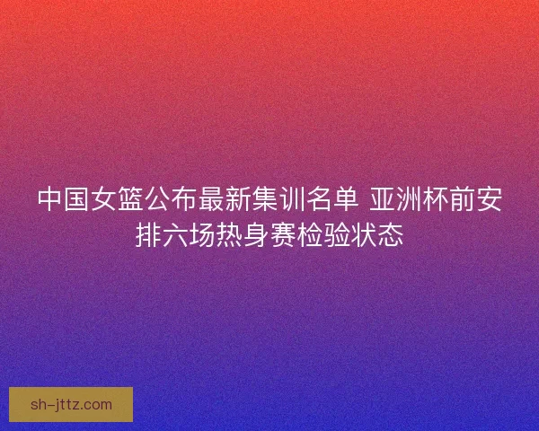 中国女篮公布最新集训名单 亚洲杯前安排六场热身赛检验状态