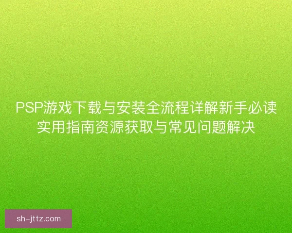 PSP游戏下载与安装全流程详解新手必读实用指南资源获取与常见问题解决 PSP游戏下载与安装全流程详解新手必读实用指南资源获取与常见问题解决