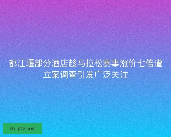 都江堰部分酒店趁马拉松赛事涨价七倍遭立案调查引发广泛关注