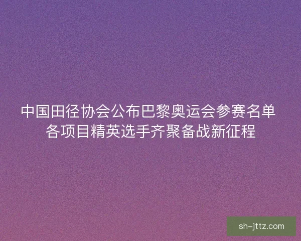 中国田径协会公布巴黎奥运会参赛名单 各项目精英选手齐聚备战新征程 中国田径协会公布巴黎奥运会参赛名单 各项目精英选手齐聚备战新征程