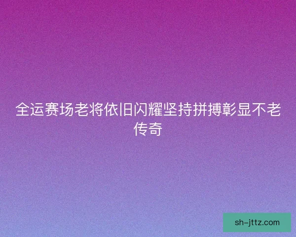 全运赛场老将依旧闪耀坚持拼搏彰显不老传奇 全运赛场老将依旧闪耀坚持拼搏彰显不老传奇