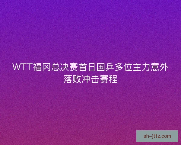 WTT福冈总决赛首日国乒多位主力意外落败冲击赛程