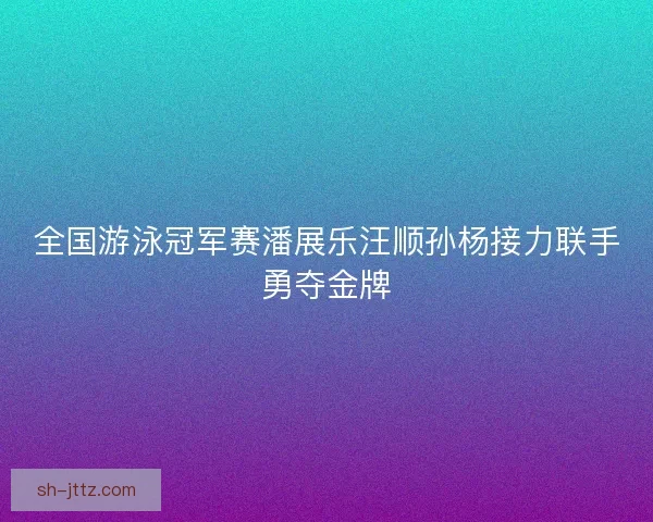 全国游泳冠军赛潘展乐汪顺孙杨接力联手勇夺金牌 全国游泳冠军赛潘展乐汪顺孙杨接力联手勇夺金牌